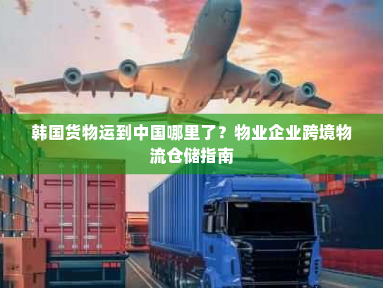 韩国货物运到中国哪里了?物业企业跨境物流仓储指南 韩国货物运到中国哪里了?物业企业跨境物流仓储指南