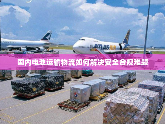 国内电池运输物流如何解决安全合规难题