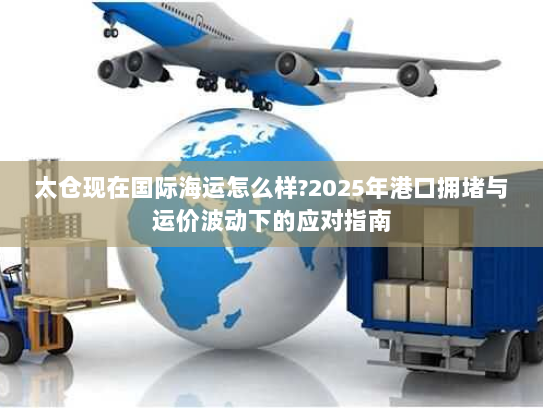 太仓现在国际海运怎么样?2025年港口拥堵与运价波动下的应对指南 太仓现在国际海运怎么样?2025年港口拥堵与运价波动下的应对指南