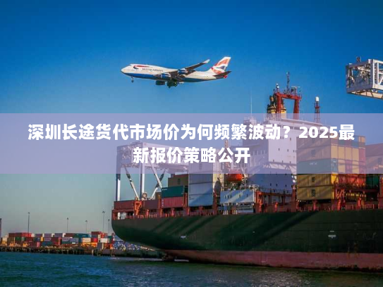 深圳长途货代市场价为何频繁波动？2025最新报价策略公开