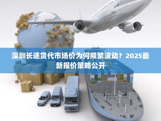 深圳长途货代市场价为何频繁波动？2025最新报价策略公开