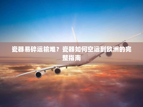 瓷器易碎运输难？瓷器如何空运到欧洲的完整指南