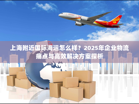 上海附近国际海运怎么样？2025年企业物流痛点与高效解决方案探析