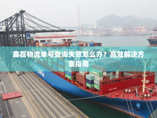 鑫磊物流单号查询失败怎么办？高效解决方案指南