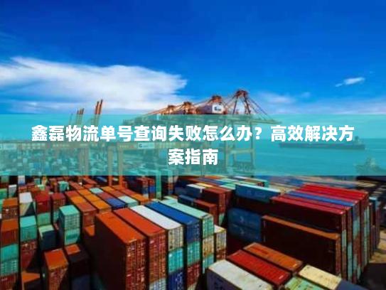 鑫磊物流单号查询失败怎么办？高效解决方案指南