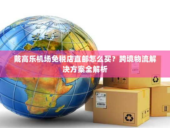 戴高乐机场免税店直邮怎么买？跨境物流解决方案全解析