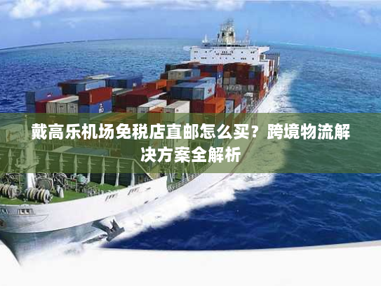 戴高乐机场免税店直邮怎么买？跨境物流解决方案全解析