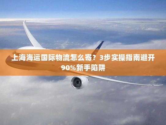 上海海运国际物流怎么寄？3步实操指南避开90%新手陷阱