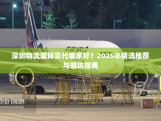 深圳物流国际货代哪家好？2025年精选推荐与避坑指南