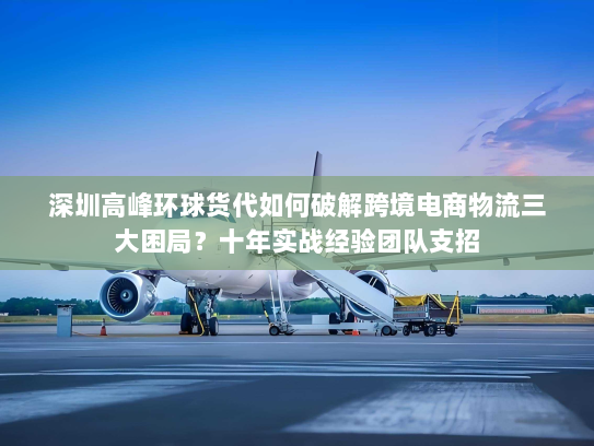 深圳高峰环球货代如何破解跨境电商物流三大困局？十年实战经验团队支招