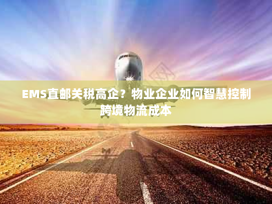 EMS直邮关税高企？物业企业如何智慧控制跨境物流成本