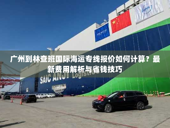 广州到林查班国际海运专线报价如何计算？最新费用解析与省钱技巧