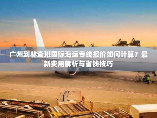 广州到林查班国际海运专线报价如何计算？最新费用解析与省钱技巧