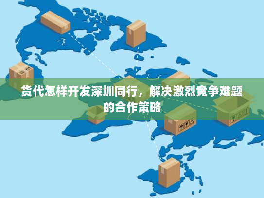 货代怎样开发深圳同行，解决激烈竞争难题的合作策略