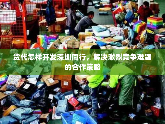 货代怎样开发深圳同行，解决激烈竞争难题的合作策略