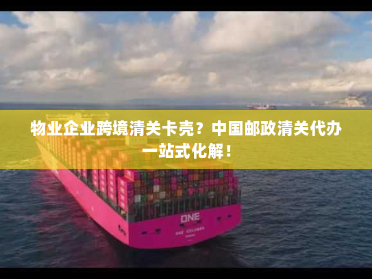 物业企业跨境清关卡壳？中国邮政清关代办一站式化解！