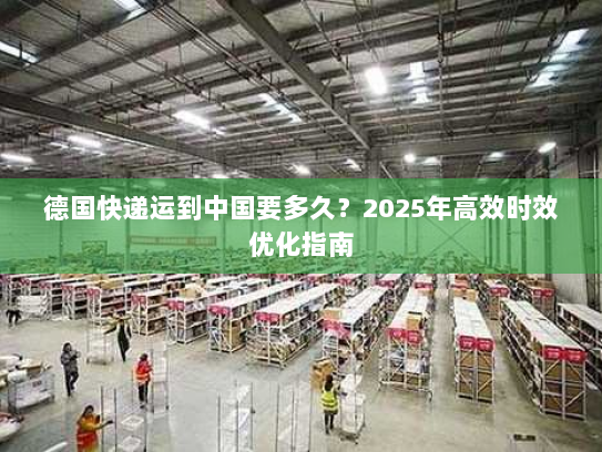 德国快递运到中国要多久？2025年高效时效优化指南
