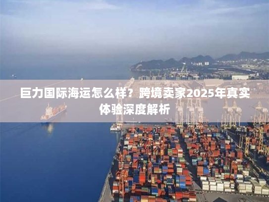 巨力国际海运怎么样?跨境卖家2025年真实体验深度解析 巨力国际海运怎么样?跨境卖家2025年真实体验深度解析