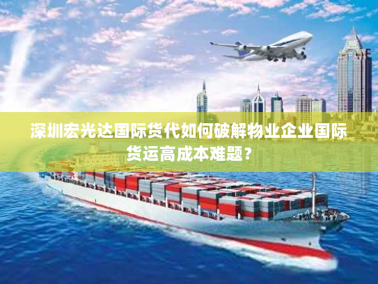 深圳宏光达国际货代如何破解物业企业国际货运高成本难题? 深圳宏光达国际货代如何破解物业企业国际货运高成本难题?