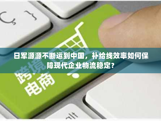 日军源源不断运到中国，补给线效率如何保障现代企业物流稳定？