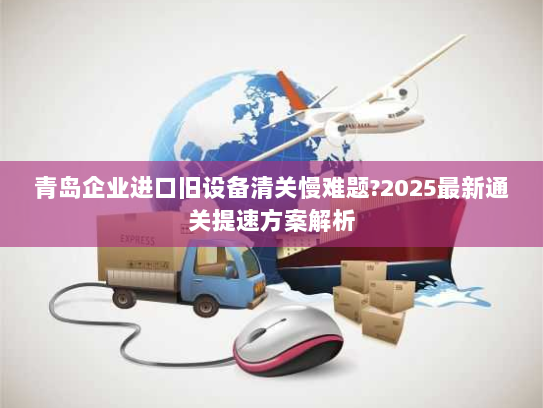 青岛企业进口旧设备清关慢难题?2025最新通关提速方案解析