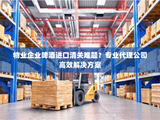 物业企业啤酒进口清关难题？专业代理公司高效解决方案