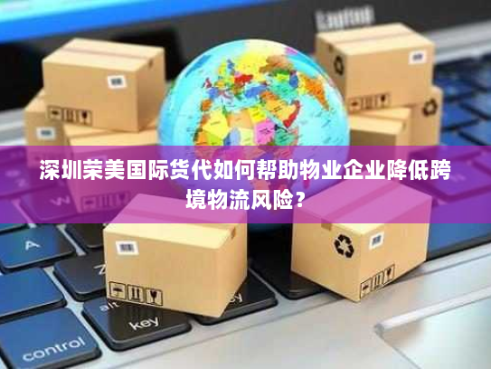 深圳荣美国际货代如何帮助物业企业降低跨境物流风险？