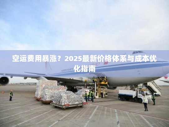 空运费用暴涨？2025最新价格体系与成本优化指南