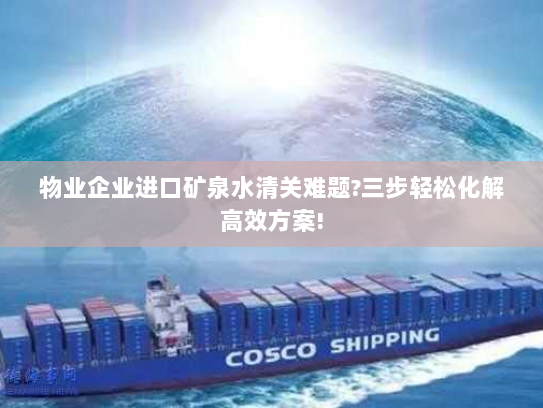 物业企业进口矿泉水清关难题?三步轻松化解高效方案!