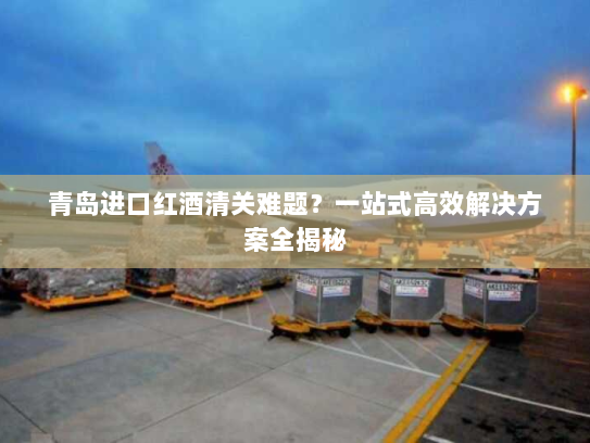 青岛进口红酒清关难题?一站式高效解决方案全揭秘 青岛进口红酒清关难题?一站式高效解决方案全揭秘