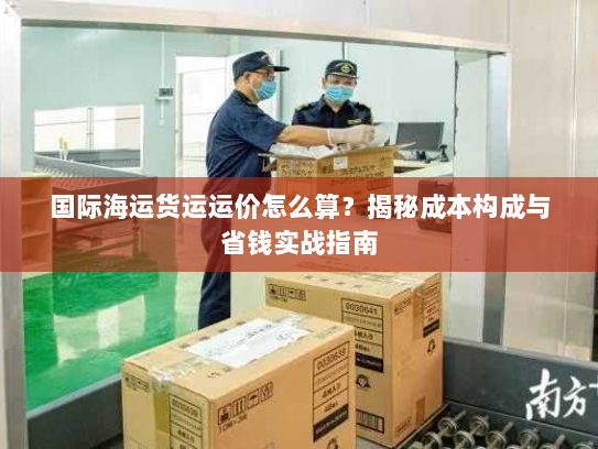 国际海运货运运价怎么算？揭秘成本构成与省钱实战指南