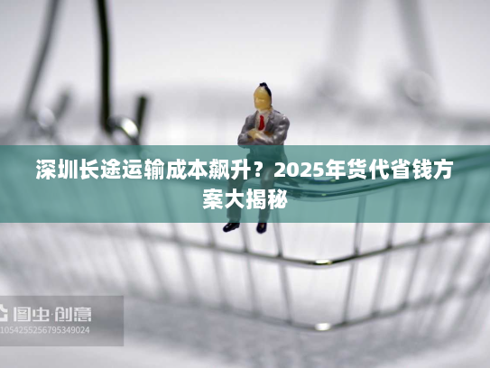 深圳长途运输成本飙升?2025年货代省钱方案大揭秘 深圳长途运输成本飙升?2025年货代省钱方案大揭秘