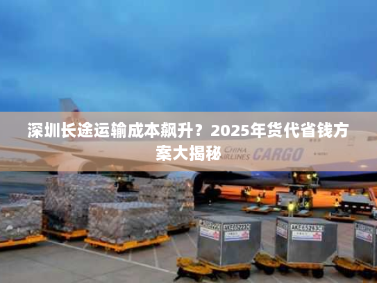 深圳长途运输成本飙升?2025年货代省钱方案大揭秘 深圳长途运输成本飙升?2025年货代省钱方案大揭秘