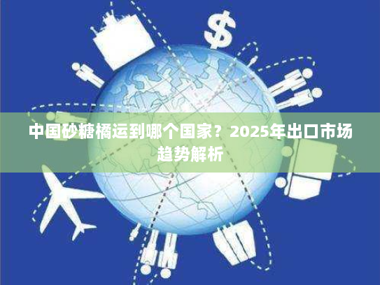 中国砂糖橘运到哪个国家？2025年出口市场趋势解析