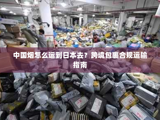 中国烟怎么运到日本去?跨境包裹合规运输指南 中国烟怎么运到日本去?跨境包裹合规运输指南