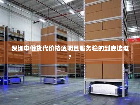 深圳中俄货代价格透明且服务稳的到底选谁?