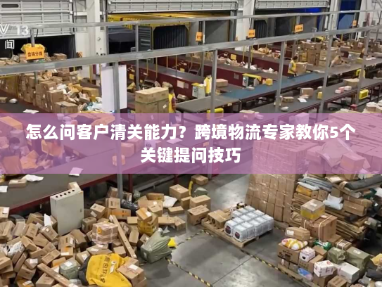 怎么问客户清关能力？跨境物流专家教你5个关键提问技巧