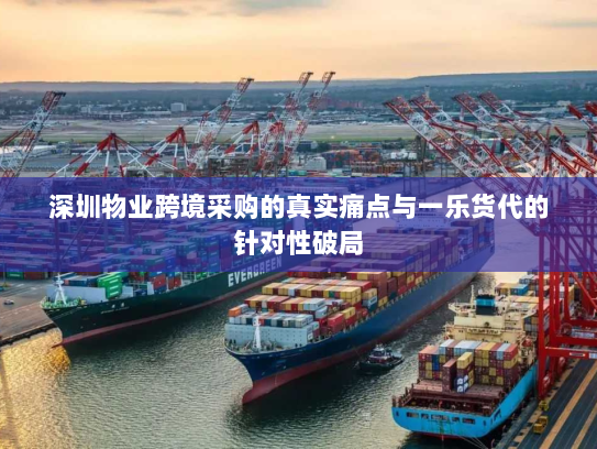 深圳物业跨境采购的真实痛点与一乐货代的针对性破局