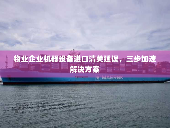 物业企业机器设备进口清关延误，三步加速解决方案