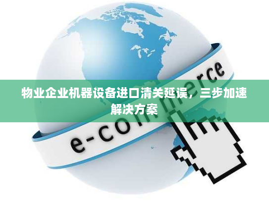 物业企业机器设备进口清关延误，三步加速解决方案