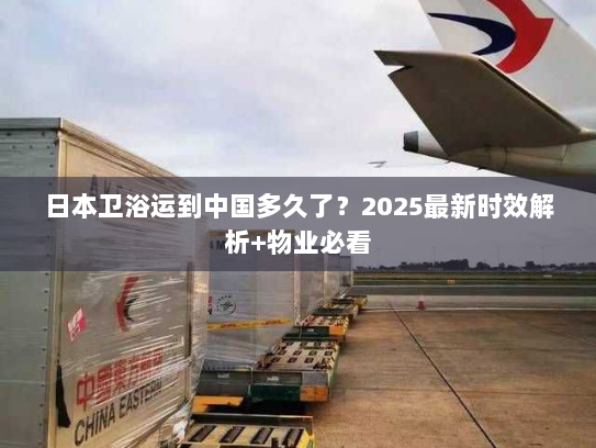 日本卫浴运到中国多久了？2025最新时效解析+物业必看