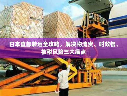 日本直邮转运全攻略，解决物流贵、时效慢、被税风险三大痛点