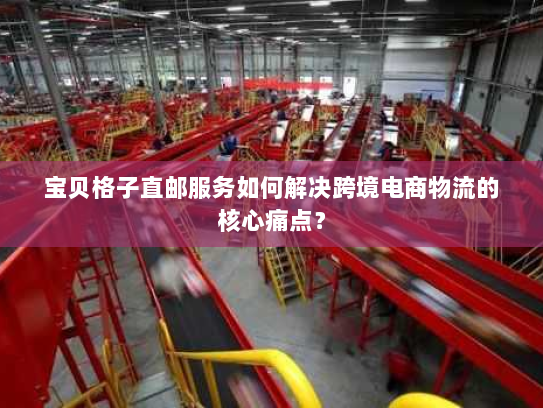 宝贝格子直邮服务如何解决跨境电商物流的核心痛点? 宝贝格子直邮服务如何解决跨境电商物流的核心痛点?