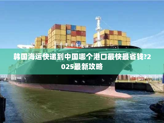韩国海运快递到中国哪个港口最快最省钱?2025最新攻略