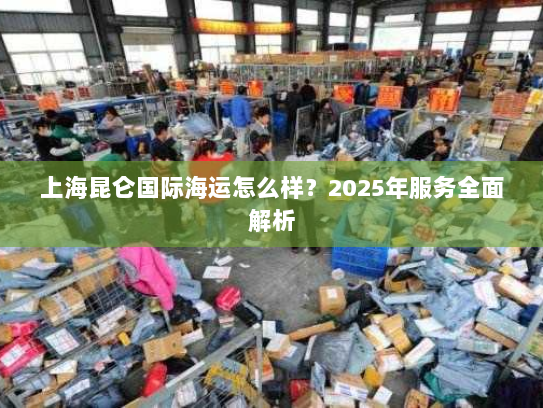 上海昆仑国际海运怎么样?2025年服务全面解析 上海昆仑国际海运怎么样?2025年服务全面解析