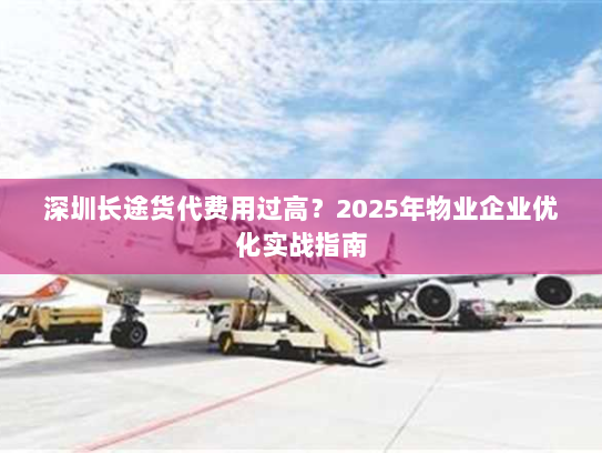 深圳长途货代费用过高?2025年物业企业优化实战指南 深圳长途货代费用过高?2025年物业企业优化实战指南