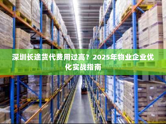 深圳长途货代费用过高?2025年物业企业优化实战指南 深圳长途货代费用过高?2025年物业企业优化实战指南