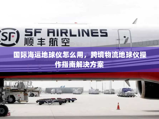 国际海运地球仪怎么用,跨境物流地球仪操作指南解决方案 国际海运地球仪怎么用,跨境物流地球仪操作指南解决方案