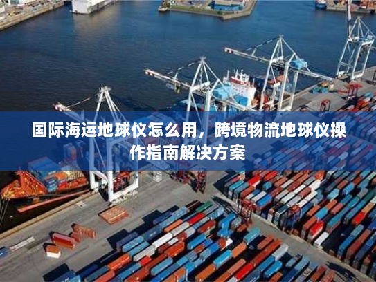 国际海运地球仪怎么用,跨境物流地球仪操作指南解决方案 国际海运地球仪怎么用,跨境物流地球仪操作指南解决方案