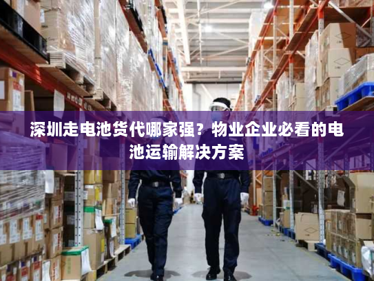 深圳走电池货代哪家强？物业企业必看的电池运输解决方案